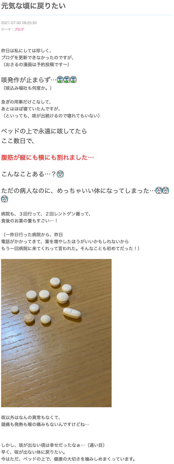 咳発作が止まらず…ゲローゲローゲロー（咳込み嘔吐も何度か。） 急ぎの用事だけこなして、あとはほぼ寝ていたんですが、（といっても、咳が出続けるので寝れてもいない） ベッドの上で永遠に咳してたらここ数日で、 腹筋が縦にも横にも割れました… こんなことある…？滝汗 ただの病人なのに、めっちゃいい体になってしまった…笑い泣き笑い泣き笑い泣き 病院も、３回行って、２回レントゲン撮って、食後のお薬の量もすごい…！咳以外はなんの異常もなくて、頭痛も発熱も喉の痛みもないんですけどね…しかし、咳が出ない頃は幸せだったなぁ…（遠い目）早く、咳が出ない体に戻りたい。今はただ、ベッドの上で、健康の大切さを噛みしめまくっています。