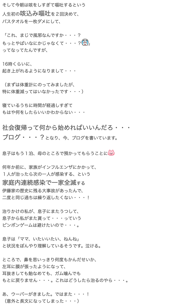 そして今朝は咳をしすぎて嘔吐するという人生初の咳込み嘔吐を２回決めて、バスタオルを一枚ダメにして、「これ、まじで風邪なんですか・・・？もっとやばいなにかじゃなくて・・・？笑い泣き」ってなってたんですが、16時くらいに、起き上がれるようになりまして・・・（まずは体重計にのってみましたが、特に体重減ってはいなかったです・・・）寝ているうちに時間が経過しすぎてもはや何をしたらいいかわからない・・・社会復帰って何から始めればいいんだろ・・・ブログ・・・？となり、今、ブログを書いています。息子はもう１泊、母のところで預かってもらうことにショボーン何年か前に、家族がインフルエンザにかかって、１人が治ったら次の一人が感染する、という家庭内連続感染で一家全滅する伊藤家の歴史に残る大事故があったんで、二度と同じ過ちは繰り返したくない・・・！治りかけの私が、息子にまたうつして、息子から私がまた貰って・・・っていうピンポンゲームは避けたいので・・・。息子は「ママ、いたいいたい、ねんね」と状況をぼんやり理解しているそうです。泣ける。ところで、鼻を思いっきり何度もかんだせいか、左耳に膜が張ったようになって、耳抜きしても飴なめても、ガム噛んでももとに戻りません・・・。これはどうしたら治るのやら・・・。あ、ウーバーがきました。ではまた・・・！（意外と長文になってしまった・・・）